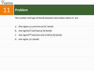 Problem11The number and type of bonds between two carbon atoms in  are:One sigma        and one pi (π)  bondsone sigma       and two pi (π) bondsone sigma       and one and a half pi (π) bondsone sigma         bonds