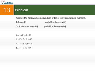 Problem13Arrange the following compounds in order of increasing dipole moment.Toluene (I)                                  m-dichlorobenzene(II)0-dichlorobenzene (III)            p-dichlorobenzene(IV)a.b.c.d.