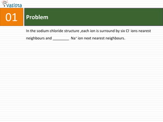 Problem01In the sodium chloride structure ,each ion is surround by six Cl- ions nearest neighbours and ________  Na+ ion next nearest neighbours.