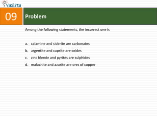 Problem09Among the following statements, the incorrect one iscalamine and siderite are carbonatesargentite and cuprite are oxideszinc blende and pyrites are sulphidesmalachite and azurite are ores of copper