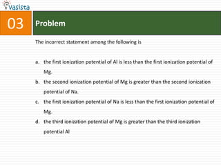 Problem03The incorrect statement among the following isthe first ionization potential of Al is less than the first ionization potential of Mg.the second ionization potential of Mg is greater than the second ionization potential of Na.the first ionization potential of Na is less than the first ionization potential of Mg.the third ionization potential of Mg is greater than the third ionization potential Al