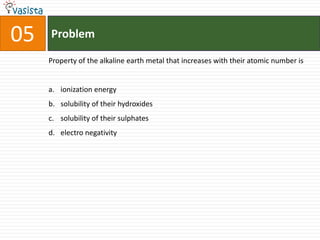 Problem05Property of the alkaline earth metal that increases with their atomic number isionization energysolubility of their hydroxidessolubility of their sulphateselectro negativity