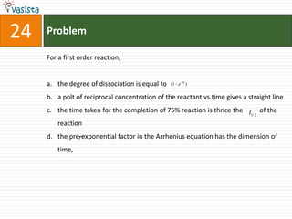 Problem24For a first order reaction,the degree of dissociation is equal to a polt of reciprocal concentration of the reactant vs.time gives a straight linethe time taken for the completion of 75% reaction is thrice the          of the reactionthe pre-exponential factor in the Arrhenius equation has the dimension of time, 