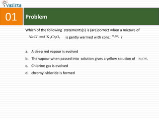 01ProblemWhich of the following  statements(s) is (are)correct when a mixture of                                            is gently warmed with conc.           ?A deep red vapour is evolvedThe vapour when passed into  solution gives a yellow solution of Chlorine gas is evolvedchromyl vhloride is formed
