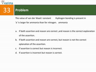 Problem33The value of van der Waals' constant        Hydrogen bonding is present in ‘a’ is larger for ammonia than for nitrogen.   ammoniaIf both assertion and reason are correct ,and reason is the correct explanation of the assertion.If both assertion and reason are correct, but reason is not the correct eplanation of the assertion.If assertion is correct but reason is incorrect.If assertion is incorrect but reason is correct.