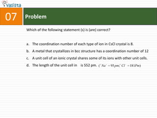 Problem07Which of the following statement (s) is (are) correct?The coordination number of each type of ion in CsCl crystal is 8.A metal that crystallizes in bcc structure has a coordination number of 12A unit cell of an ionic crystal shares some of its ions with other unit cells.The length of the unit cell in    is 552 pm.