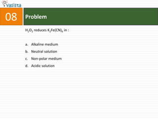 08   Problem

     H2O2 reduces K2Fe(CN)6 in :


     a. Alkaline medium
     b. Neutral solution
     c. Non-polar medium
     d. Acidic solution
 