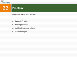22   Problem

     Acetone is easily oxidized with :


     a. Benedict’s solution
     b. Fehling solution
     c. Acidic dichromate solution
     d. Tollen’s reagent
 