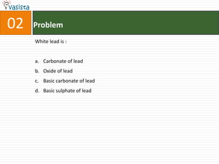 02   Problem
     White lead is :


     a. Carbonate of lead
     b. Oxide of lead
     c. Basic carbonate of lead
     d. Basic sulphate of lead
 