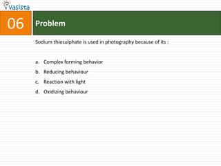 06   Problem

     Sodium thiosulphate is used in photography because of its :


     a. Complex forming behavior
     b. Reducing behaviour
     c. Reaction with light
     d. Oxidizing behaviour
 