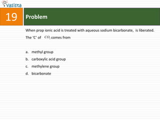 Problem19When prop ionic acid is treated with aqueous sodium bicarbonate,  is liberated. The ‘C’ of           comes frommethyl groupcarboxylic acid groupmethylene groupbicarbonate