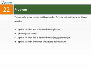 Problem22The optically active tartaric acid is named as D-(+)-tartaric acid because it has a positiveoptical rotation and is derived from D-glucosepH in organic solventoptical rotation and is derived from D-(+)-glyceraldehydeoptical rotation only when sybstituted by deuterium 