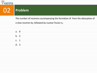 Problem02The number of neutrons accompanying the formation of  from the absorption of a slow neutron by ,followed by nuclear fission is,0213