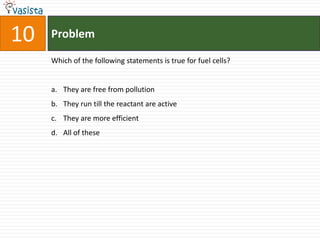 Problem10Which of the following statements is true for fuel cells?They are free from pollutionThey run till the reactant are activeThey are more efficientAll of these