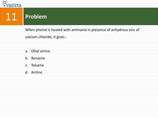 11   Problem

     When phenol is heated with ammonia in presence of anhydrous zinc of
     calcium chloride, it gives :


     a. Ethyl amine
     b. Benzene
     c. Toluene
     d. Aniline
 