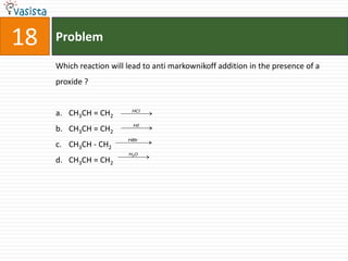 18   Problem

     Which reaction will lead to anti markownikoff addition in the presence of a
     proxide ?


                          HCl
     a. CH3CH = CH2
                           HI
     b. CH3CH = CH2
                         HBr
     c. CH3CH - CH2
                         H2O
     d. CH3CH = CH2
 