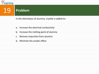 19   Problem

     In the electrolysis of alumina, cryolite is added to :


     a. Increase the electrical conductivity
     b. Increase the melting point of alumina
     c. Remove impurities from alumina
     d. Minimize the anodic effect
 