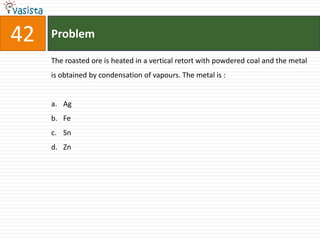 42   Problem

     The roasted ore is heated in a vertical retort with powdered coal and the metal
     is obtained by condensation of vapours. The metal is :


     a. Ag
     b. Fe
     c. Sn
     d. Zn
 