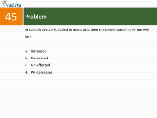 45   Problem

     In sodium acetate is added to acetic acid then the concentration of H+ ion will
     be :


     a. Increased
     b. Decreased
     c. Un-affected
     d. PH decreased
 