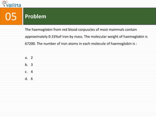 05   Problem

     The haemoglobin from red blood corpuscles of most mammals contain
     approximately 0.33%of iron by mass. The molecular weight of haemoglobin is
     67200. The number of iron atoms in each molecule of haemoglobin is :


     a. 2
     b. 3
     c. 4
     d. 6
 