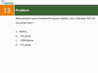 13   Problem

     When propionic acid is treated with aqueous NaHCO3, CO2 is liberated. The C of
     CO2 comes from ?


     a. NaHCO3
     b. - CH3 group
     c. - COOH group
     d. - CH2 group
 