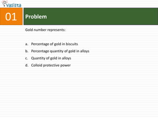 01   Problem

     Gold number represents:


     a. Percentage of gold in biscuits
     b. Percentage quantity of gold in alloys
     c. Quantity of gold in alloys
     d. Colloid protective power
 