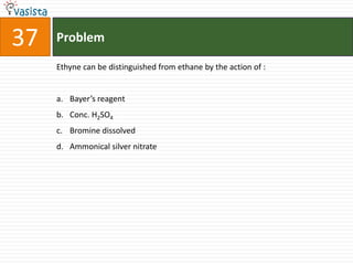 37   Problem

     Ethyne can be distinguished from ethane by the action of :


     a. Bayer’s reagent
     b. Conc. H2SO4
     c. Bromine dissolved
     d. Ammonical silver nitrate
 