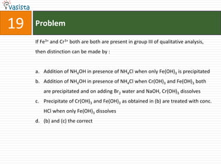 Problem19If Fe3+ and Cr3+ both are both are present in group III of qualitative analysis, then distinction can be made by :  Addition of NH4OH in presence of NH4Cl when only Fe(OH)3 is precipitated Addition of NH4OH in presence of NH4Cl when Cr(OH)3 and Fe(OH)3 both are precipitated and on adding Br2 water and NaOH, Cr(OH)3 dissolves Precipitate of Cr(OH)3 and Fe(OH)3 as obtained in (b) are treated with conc. HCl when only Fe(OH)3 dissolves (b) and (c) the correct
