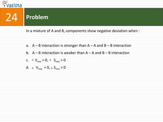 Problem24In a mixture of A and B, components show negative deviation when :  A – B interaction is stronger than A – A and B – B interaction A – B interaction is weaker than A – A and B – B interaction Vmix > 0,      Smix > 0Vmix  = 0,    Smix > 0
