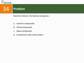 Problem34Racemic mixture is formed by mixing two :  Isomeric compounds Chiral compounds Meso compounds Enantiomers with chiral carbon 