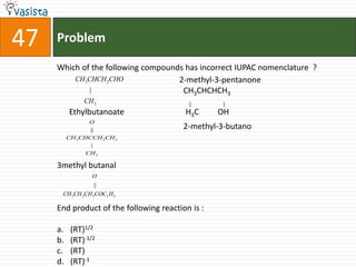 Problem47Which of the following compounds has incorrect IUPAC nomenclature  ?                                                            2-methyl-3-pentanone                                                              CH3CHCHCH3                                                                                                 |                       |Ethylbutanoate                              H3C	         OH                                                              2-methyl-3-butano3methyl butanalEnd product of the following reaction is : (RT)1/2(RT)-1/2(RT)(RT)-1