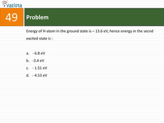 Problem49Energy of H-atom in the ground state is – 13.6 eV, hence energy in the secnd excited state is :  - 6.8 eV-3.4 eV- 1.51 eV- 4.53 eV