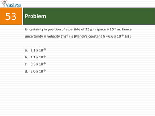 Problem53Uncertainty in position of a particle of 25 g in space is 10-5 m. Hence uncertainty in velocity (ms-1) is (Planck’s constant h = 6.6 x 10-34 Js) :  2.1 x 10-282.1 x 10-340.5 x 10-345.0 x 10-24