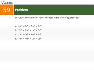 Problem59Ce3+, La3+, Pm3+ and Yb3+ have ionic radii in the increasing order as :  La3+ < Ce3+ < Pm3+ < Yb3+Yb3+ < Pm3+ < La3+ < Ce3+La3+ = Ce3+ < Pm3+ < Yb3+Yb3+ < Pm3+ < La3+ < Ce3+