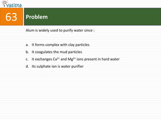 Problem63Alum is widely used to purify water since :  It forms complex with clay particles It coagulates the mud particles It exchanges Ca2+ and Mg2+ ions present in hard water Its sulphate ion is water purifier 