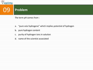 09   Problem

     The term pH comes from :


     a. “pure voiv hydrogene” which implies potential of hydrogen
     b. pure hydrogen content
     c. purity of hydrogen ions in solution
     d. name of the scientist associated
 