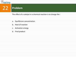 22   Problem

     The effect of a catalyst in a chemical reaction is to change the :


     a. Equilibrium concentration
     b. Heat of reaction
     c. Activation energy
     d. Final product
 