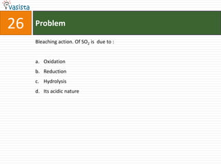 26   Problem

     Bleaching action. Of SO2 is due to :


     a. Oxidation
     b. Reduction
     c. Hydrolysis
     d. Its acidic nature
 