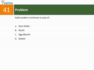 41   Problem

     Gold number is minimum in case of :


     a. Gum Arabic
     b. Starch
     c. Egg albumin
     d. Gelatin
 