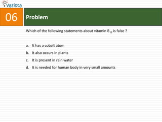 06   Problem

     Which of the following statements about vitamin B12 is false ?


     a. It has a cobalt atom
     b. It also occurs in plants
     c. It is present in rain water
     d. It is needed for human body in very small amounts
 