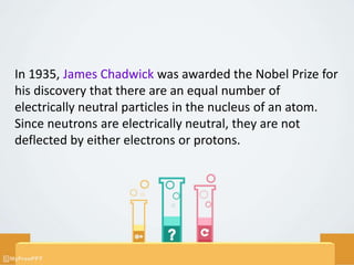 In 1935, James Chadwick was awarded the Nobel Prize for
his discovery that there are an equal number of
electrically neutral particles in the nucleus of an atom.
Since neutrons are electrically neutral, they are not
deflected by either electrons or protons.
 