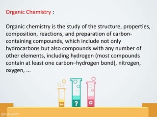 Organic Chemistry :
Organic chemistry is the study of the structure, properties,
composition, reactions, and preparation of carbon-
containing compounds, which include not only
hydrocarbons but also compounds with any number of
other elements, including hydrogen (most compounds
contain at least one carbon–hydrogen bond), nitrogen,
oxygen, ...
 