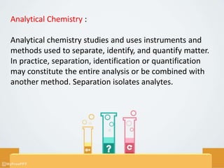 Analytical Chemistry :
Analytical chemistry studies and uses instruments and
methods used to separate, identify, and quantify matter.
In practice, separation, identification or quantification
may constitute the entire analysis or be combined with
another method. Separation isolates analytes.
 