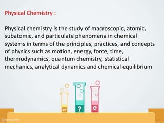 Physical Chemistry :
Physical chemistry is the study of macroscopic, atomic,
subatomic, and particulate phenomena in chemical
systems in terms of the principles, practices, and concepts
of physics such as motion, energy, force, time,
thermodynamics, quantum chemistry, statistical
mechanics, analytical dynamics and chemical equilibrium
 
