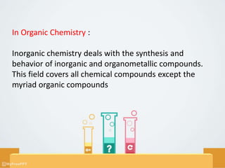 In Organic Chemistry :
Inorganic chemistry deals with the synthesis and
behavior of inorganic and organometallic compounds.
This field covers all chemical compounds except the
myriad organic compounds
 