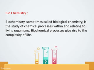 Bio Chemistry :
Biochemistry, sometimes called biological chemistry, is
the study of chemical processes within and relating to
living organisms. Biochemical processes give rise to the
complexity of life.
 