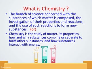 What is Chemistry ?
• The branch of science concerned with the
substances of which matter is composed, the
investigation of their properties and reactions,
and the use of such reactions to form new
substances. (or)
• Chemistry is the study of matter, its properties,
how and why substances combine or separate to
form other substances, and how substances
interact with energy.
 