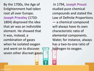 By the 1700s, the Age of
Enlightenment had taken
root all over Europe.
Joseph Priestley (1733-
1804) disproved the idea
that air was an indivisible
element. He showed that
it was, instead, a
combination of gases
when he isolated oxygen
and went on to discover
seven other discreet gases
In 1794, Joseph Proust
studied pure chemical
compounds and stated the
Law of Definite Proportions
— a chemical compound
will always have its own
characteristic ratio of
elemental components.
Water, for instance, always
has a two-to-one ratio of
hydrogen to oxygen.
 