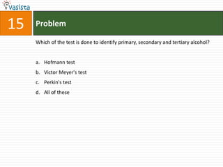 Problem15Which of the test is done to identify primary, secondary and tertiary alcohol?Hofmann test Victor Meyer's testPerkin's test All of these