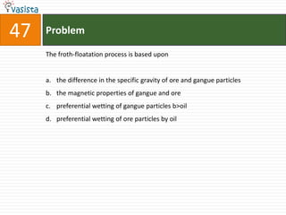 Problem47The froth-floatation process is based uponthe difference in the specific gravity of ore and gangue particlesthe magnetic properties of gangue and orepreferential wetting of gangue particles b>oilpreferential wetting of ore particles by oil